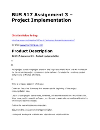 BUS 517 Assignment 3 –
Project Implementation
Click Link Below To Buy:
http://hwcampus.com/shop/bus-517/bus-517-assignment-3-project-implementation/
Or Visit www.hwcampus.com
Product Description
BUS 517 Assignment 3 – Project Implementation
 
 
Your project scope and project proposal and scope documents have laid the foundation
for the remaining project components to be defined. Complete the remaining project
components to finalize all details.
 
Write a 6-8 page paper in which you:
Create an Executive Summary that appears at the beginning of the project
implementation plan.
List all critical project deliverables, timelines, and estimated costs in a Microsoft Excel,
Word table, project-specific software, etc. Be sure to associate each deliverable with its
timeline and estimated costs.
Outline the overall implementation plan.
Document the procurement management plan.
Distinguish among the stakeholders’ key roles and responsibilities.
 