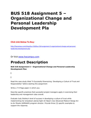 BUS 518 Assignment 5 –
Organizational Change and
Personal Leadership
Development Pla
Click Link Below To Buy:
http://hwcampus.com/shop/bus-518/bus-518-assignment-5-organizational-change-and-personal-
leadership-development-pla/
Or Visit www.hwcampus.com
Product Description
BUS 518 Assignment 5 – Organizational Change and Personal Leadership
Development Plan
 
 
Read the case study titled “A Successful Downsizing: Developing a Culture of Trust and
Responsibility” before starting this assignment
Write a 7-9 Page paper in which you:
Describe specific practices that successful project managers apply in exercising their
leadership and management roles overall.
Evaluate Judy Stokley’s level of success in developing a culture of trust while
implementing her drawdown planas Eglin Air Base’s new Advanced Medium Range Air-
to-Air Missile (AMRAAM) program director. Provide three (3) specific examples to
support the response.
 