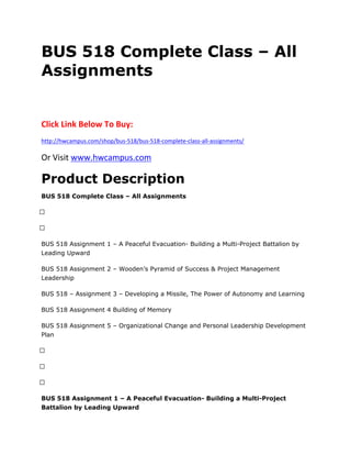 BUS 518 Complete Class – All
Assignments
Click Link Below To Buy:
http://hwcampus.com/shop/bus-518/bus-518-complete-class-all-assignments/
Or Visit www.hwcampus.com
Product Description
BUS 518 Complete Class – All Assignments
 
 
BUS 518 Assignment 1 – A Peaceful Evacuation- Building a Multi-Project Battalion by
Leading Upward
BUS 518 Assignment 2 – Wooden’s Pyramid of Success & Project Management
Leadership
BUS 518 – Assignment 3 – Developing a Missile, The Power of Autonomy and Learning
BUS 518 Assignment 4 Building of Memory
BUS 518 Assignment 5 – Organizational Change and Personal Leadership Development
Plan
 
 
 
BUS 518 Assignment 1 – A Peaceful Evacuation- Building a Multi-Project
Battalion by Leading Upward
 