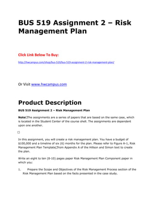 BUS 519 Assignment 2 – Risk
Management Plan
Click Link Below To Buy:
http://hwcampus.com/shop/bus-519/bus-519-assignment-2-risk-management-plan/
Or Visit www.hwcampus.com
Product Description
BUS 519 Assignment 2 – Risk Management Plan
Note: The assignments are a series of papers that are based on the same case, which
is located in the Student Center of the course shell. The assignments are dependent
upon one another.
 
In this assignment, you will create a risk management plan. You have a budget of
$100,000 and a timeline of six (6) months for the plan. Please refer to Figure A-1, Risk
Management Plan Template, from Appendix A of the Hillson and Simon text to create
the plan.
Write an eight to ten (8-10) pages paper Risk Management Plan Component paper in
which you:
1. Prepare the Scope and Objectives of the Risk Management Process section of the
Risk Management Plan based on the facts presented in the case study.
 
