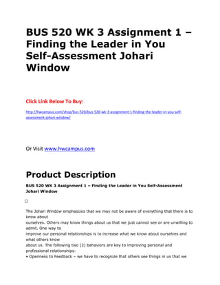 BUS 520 WK 3 Assignment 1 –
Finding the Leader in You
Self-Assessment Johari
Window
Click Link Below To Buy:
http://hwcampus.com/shop/bus-520/bus-520-wk-3-assignment-1-finding-the-leader-in-you-self-
assessment-johari-window/
Or Visit www.hwcampus.com
Product Description
BUS 520 WK 3 Assignment 1 – Finding the Leader in You Self-Assessment
Johari Window
 
The Johari Window emphasizes that we may not be aware of everything that there is to
know about
ourselves. Others may know things about us that we just cannot see or are unwilling to
admit. One way to
improve our personal relationships is to increase what we know about ourselves and
what others know
about us. The following two (2) behaviors are key to improving personal and
professional relationships:
• Openness to Feedback – we have to recognize that others see things in us that we
 