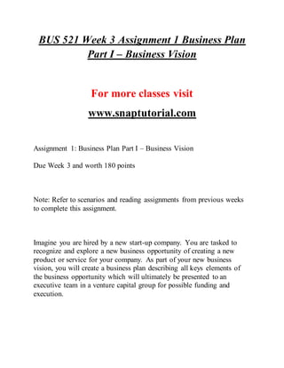 BUS 521 Week 3 Assignment 1 Business Plan
Part I – Business Vision
For more classes visit
www.snaptutorial.com
Assignment 1: Business Plan Part I – Business Vision
Due Week 3 and worth 180 points
Note: Refer to scenarios and reading assignments from previous weeks
to complete this assignment.
Imagine you are hired by a new start-up company. You are tasked to
recognize and explore a new business opportunity of creating a new
product or service for your company. As part of your new business
vision, you will create a business plan describing all keys elements of
the business opportunity which will ultimately be presented to an
executive team in a venture capital group for possible funding and
execution.
 