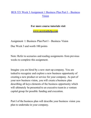 BUS 521 Week 3 Assignment 1 Business Plan Part I – Business
Vision
For more course tutorials visit
www.newtonhelp.com
Assignment 1: Business Plan Part I – Business Vision
Due Week 3 and worth 180 points
Note: Refer to scenarios and reading assignments from previous
weeks to complete this assignment.
Imagine you are hired by a new start-up company. You are
tasked to recognize and explore a new business opportunity of
creating a new product or service for your company. As part of
your new business vision, you will create a business plan
describing all keys elements of the business opportunity which
will ultimately be presented to an executive team in a venture
capital group for possible funding and execution.
Part I of the business plan will describe your business vision you
plan to undertake in your company.
 