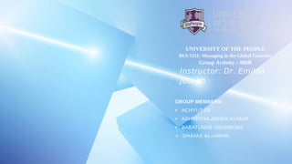 UNIVERSITY OF THE PEOPLE
BUS 5211: Managing in the Global Economy
Group Activity – 006B
Instructor: Dr. Emilda
Joseph
GROUP MEMBERS:
• ACHYUT DE
• ASHRETHA ASHOK KUMAR
• BABATUNDE OGUNBODE
• GHAYAS AL-HARIRI
 