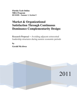 Florida Tech Online
MBA Program
BUS5450 – Summer 1, Section 5
2011
Market & Organizational
Satisfaction Through Continuous
Dominance Complementarity Design:
Research Proposal – Avoiding adjacent extraverted
leadership structures during austere economic periods
by
Gerald McAlwee
 