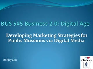 BUS 545 Business 2.0: Digital Age Developing Marketing Strategies for Public Museums via Digital Media 18 May 2011 