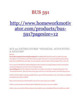BUS 591
http://www.homeworkmotiv
ator.com/products/bus-
591?pagesize=12
BUS 591 ENTIRE COURSE *FINANCIAL ACCOUNTING
& ANALYSIS*
BUS 591
Generally Accepted Accounting Principles (G.A.A.P.).Briefly discuss Generally Accepted Accounting
Principles or G.A.A.P.What are they?What is their purpose? Name the U.S.and internationalstandard-setting
bodies that establishedthese principles.Are all companies required tofollow these principles? Why or why not?
Your answer should illustrate understanding of generally accepted accounting principles and their international
counterpart.Respond toat least twoof y our classmates’ posts.
Annual Reports.Visit thewebsitefor Tootsie Roll (www.tootsie.com). Clickon “Company Information” then
“FinancialInformation”.Open the latest annual report and review it tofind the answers tothe following questions:
§ What areTootsie Roll’s corporate principles? Doy ou agreewith these principles,or doy ou feel thereare additional
principles that should be included?
What was the total amount of Tootsie Roll’s assets for the most current year available?
§ What was the total amount of Tootsie Roll’s liabilities for themost current year available?
§ What is the amount of the differencebetween TootsieRoll’s assets andliabilities? What is this difference called?
 