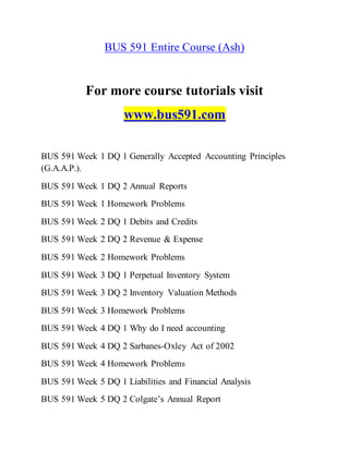BUS 591 Entire Course (Ash)
For more course tutorials visit
www.bus591.com
BUS 591 Week 1 DQ 1 Generally Accepted Accounting Principles
(G.A.A.P.).
BUS 591 Week 1 DQ 2 Annual Reports
BUS 591 Week 1 Homework Problems
BUS 591 Week 2 DQ 1 Debits and Credits
BUS 591 Week 2 DQ 2 Revenue & Expense
BUS 591 Week 2 Homework Problems
BUS 591 Week 3 DQ 1 Perpetual Inventory System
BUS 591 Week 3 DQ 2 Inventory Valuation Methods
BUS 591 Week 3 Homework Problems
BUS 591 Week 4 DQ 1 Why do I need accounting
BUS 591 Week 4 DQ 2 Sarbanes-Oxley Act of 2002
BUS 591 Week 4 Homework Problems
BUS 591 Week 5 DQ 1 Liabilities and Financial Analysis
BUS 591 Week 5 DQ 2 Colgate’s Annual Report
 