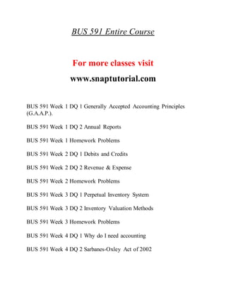 BUS 591 Entire Course
For more classes visit
www.snaptutorial.com
BUS 591 Week 1 DQ 1 Generally Accepted Accounting Principles
(G.A.A.P.).
BUS 591 Week 1 DQ 2 Annual Reports
BUS 591 Week 1 Homework Problems
BUS 591 Week 2 DQ 1 Debits and Credits
BUS 591 Week 2 DQ 2 Revenue & Expense
BUS 591 Week 2 Homework Problems
BUS 591 Week 3 DQ 1 Perpetual Inventory System
BUS 591 Week 3 DQ 2 Inventory Valuation Methods
BUS 591 Week 3 Homework Problems
BUS 591 Week 4 DQ 1 Why do I need accounting
BUS 591 Week 4 DQ 2 Sarbanes-Oxley Act of 2002
 