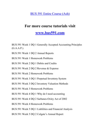 BUS 591 Entire Course (Ash)
For more course tutorials visit
www.bus591.com
BUS 591 Week 1 DQ 1 Generally Accepted Accounting Principles
(G.A.A.P.).
BUS 591 Week 1 DQ 2 Annual Reports
BUS 591 Week 1 Homework Problems
BUS 591 Week 2 DQ 1 Debits and Credits
BUS 591 Week 2 DQ 2 Revenue & Expense
BUS 591 Week 2 Homework Problems
BUS 591 Week 3 DQ 1 Perpetual Inventory System
BUS 591 Week 3 DQ 2 Inventory Valuation Methods
BUS 591 Week 3 Homework Problems
BUS 591 Week 4 DQ 1 Why do I need accounting
BUS 591 Week 4 DQ 2 Sarbanes-Oxley Act of 2002
BUS 591 Week 4 Homework Problems
BUS 591 Week 5 DQ 1 Liabilities and Financial Analysis
BUS 591 Week 5 DQ 2 Colgate‟s Annual Report
 