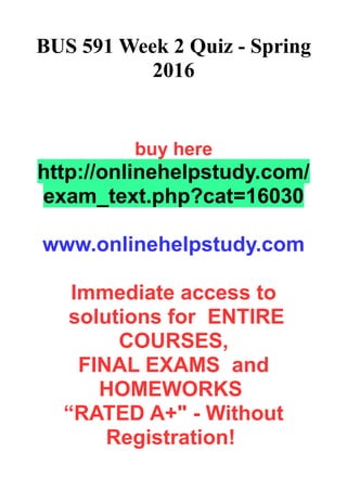 BUS 591 Week 2 Quiz - Spring
2016
buy here
http://onlinehelpstudy.com/
exam_text.php?cat=16030
www.onlinehelpstudy.com
Immediate access to
solutions for ENTIRE
COURSES,
FINAL EXAMS and
HOMEWORKS
“RATED A+" - Without
Registration!
 
