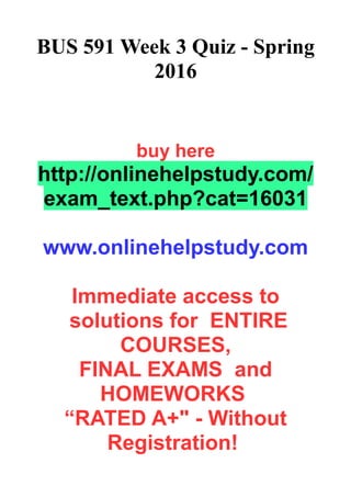 BUS 591 Week 3 Quiz - Spring
2016
buy here
http://onlinehelpstudy.com/
exam_text.php?cat=16031
www.onlinehelpstudy.com
Immediate access to
solutions for ENTIRE
COURSES,
FINAL EXAMS and
HOMEWORKS
“RATED A+" - Without
Registration!
 