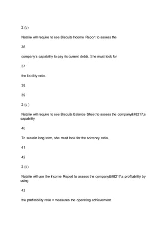 2 (b)
Natalie will require to see Biscuits Income Report to assess the
36
company’s capability to pay its current debts. She must look for
37
the liability ratio.
38
39
2 (c )
Natalie will require to see Biscuits Balance Sheet to assess the company’s
capability
40
To sustain long term, she must look for the solvency ratio.
41
42
2 (d)
Natalie will use the Income Report to assess the company’s profitability by
using
43
the profitability ratio = measures the operating achievement.
 