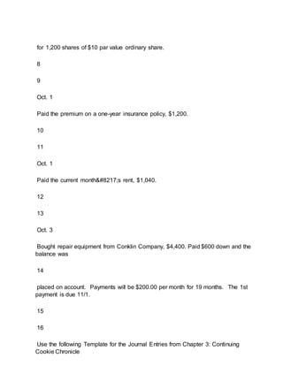 for 1,200 shares of $10 par value ordinary share.
8
9
Oct. 1
Paid the premium on a one-year insurance policy, $1,200.
10
11
Oct. 1
Paid the current month’s rent, $1,040.
12
13
Oct. 3
Bought repair equipment from Conklin Company, $4,400. Paid $600 down and the
balance was
14
placed on account. Payments will be $200.00 per month for 19 months. The 1st
payment is due 11/1.
15
16
Use the following Template for the Journal Entries from Chapter 3: Continuing
Cookie Chronicle
 