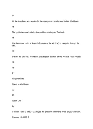 14
All the templates you require for the Assignment are located in this Workbook.
15
The guidelines and data for the problem are in your Textbook.
16
Use the arrow buttons (lower left corner of the window) to navigate through the
tabs.
17
Submit the ENTIRE Workbook (file) to your teacher for the Week 6 Final Project
18
19
21
Requirements
Sheet in Workbook
22
23
Week One
24
Chapter 1 and 2 – Analyze the problem and make notes of your answers.
Chapter 1 & 2
 