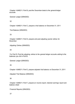 Chapter 4 – Part B, post the December deals to the general ledger
accounts
General Ledger (GRADED)
32
Chapter 4 – Part C, prepare a trial balance on December 31, 2011
Trial Balance (GRADED)
33
Chapter 4 – Part D, prepare and post adjusting journal entries for
December
Adjusting Entries (GRADED)
34
For Part D, Post the adjusting entries to the general ledger accounts adding to the
balances you did in Part B.
General Ledger (GRADED)
35
Chapter 4 – Part E, prepare adjusted trial balance on December 31, 2011
Adjusted Trial Balance (GRADED)
36
Chapter 4 – Part F, prepare an income report, retained earnings report and
balance sheet
Financial Reports (GRADED)
37
 