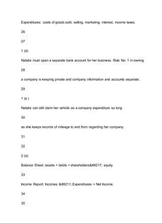 Expenditures: costs of goods sold, selling, marketing, interest, income taxes.
26
27
1 (d)
Natalie must open a separate bank account for her business. Rule No. 1 in owning
28
a company is keeping private and company information and accounts separate.
29
1 (e )
Natalie can still claim her vehicle as a company expenditure so long
30
as she keeps records of mileage to and from regarding her company.
31
32
2 (a)
Balance Sheet: assets = debts + shareholders’ equity.
33
Income Report: Incomes – Expenditures = Net Income.
34
35
 