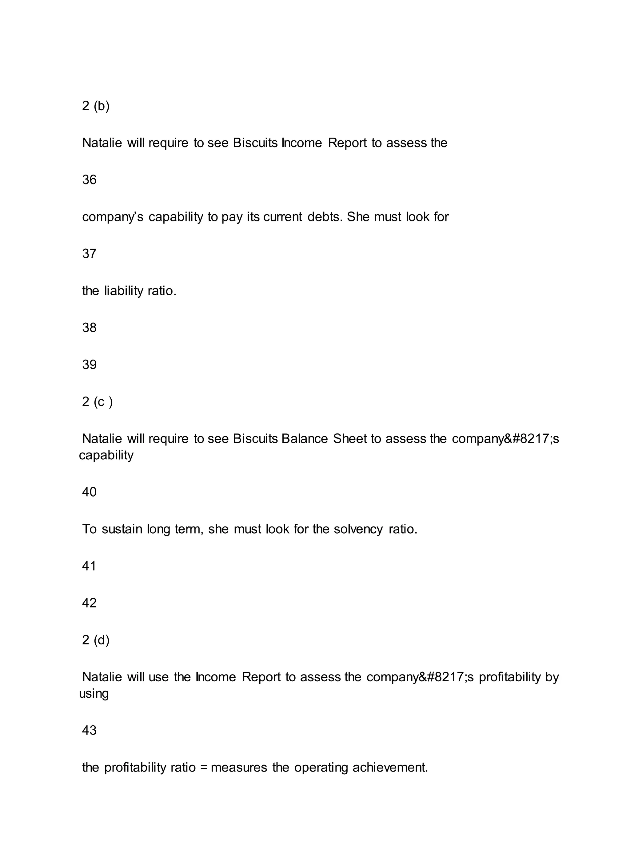 2 (b)
Natalie will require to see Biscuits Income Report to assess the
36
company’s capability to pay its current debts. She must look for
37
the liability ratio.
38
39
2 (c )
Natalie will require to see Biscuits Balance Sheet to assess the company’s
capability
40
To sustain long term, she must look for the solvency ratio.
41
42
2 (d)
Natalie will use the Income Report to assess the company’s profitability by
using
43
the profitability ratio = measures the operating achievement.
 