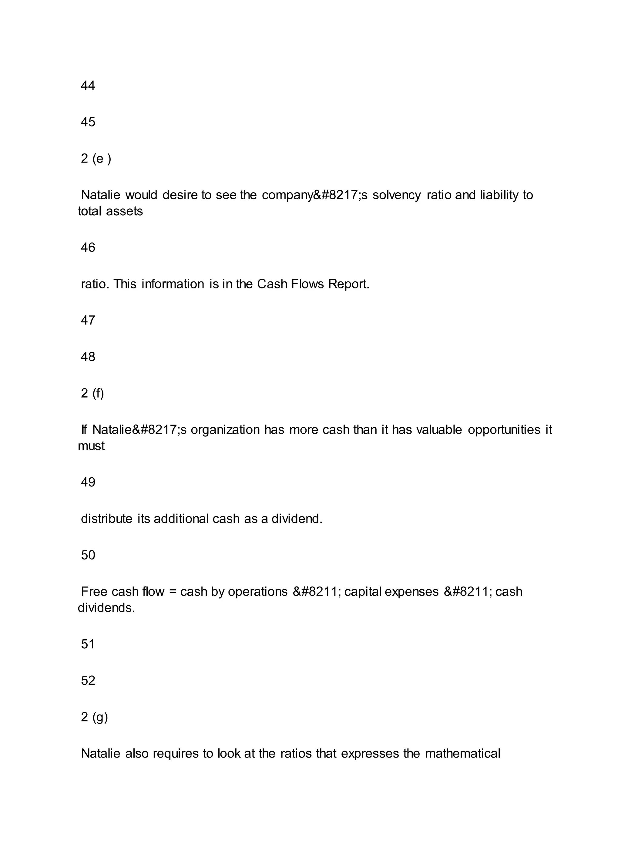 44
45
2 (e )
Natalie would desire to see the company’s solvency ratio and liability to
total assets
46
ratio. This information is in the Cash Flows Report.
47
48
2 (f)
If Natalie’s organization has more cash than it has valuable opportunities it
must
49
distribute its additional cash as a dividend.
50
Free cash flow = cash by operations – capital expenses – cash
dividends.
51
52
2 (g)
Natalie also requires to look at the ratios that expresses the mathematical
 