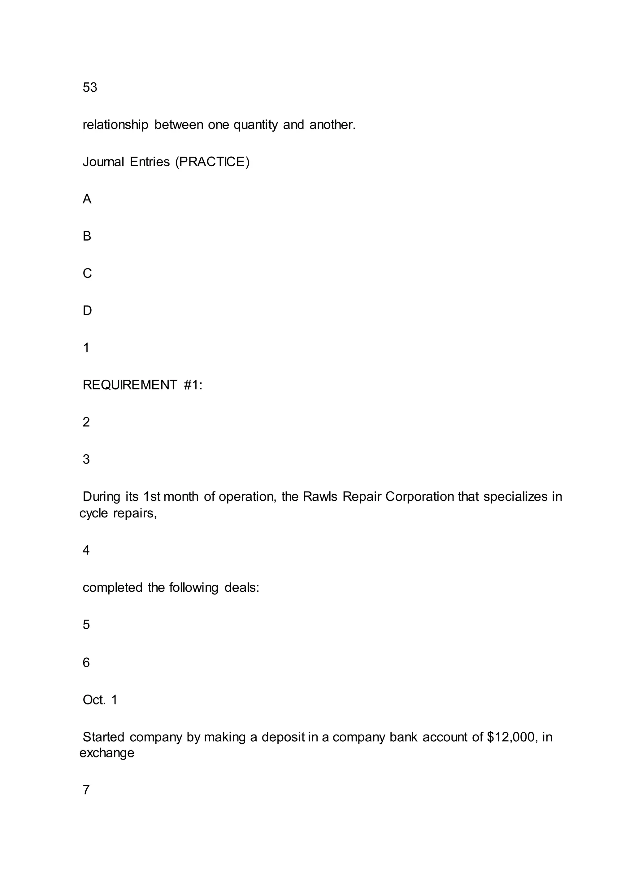 53
relationship between one quantity and another.
Journal Entries (PRACTICE)
A
B
C
D
1
REQUIREMENT #1:
2
3
During its 1st month of operation, the Rawls Repair Corporation that specializes in
cycle repairs,
4
completed the following deals:
5
6
Oct. 1
Started company by making a deposit in a company bank account of $12,000, in
exchange
7
 