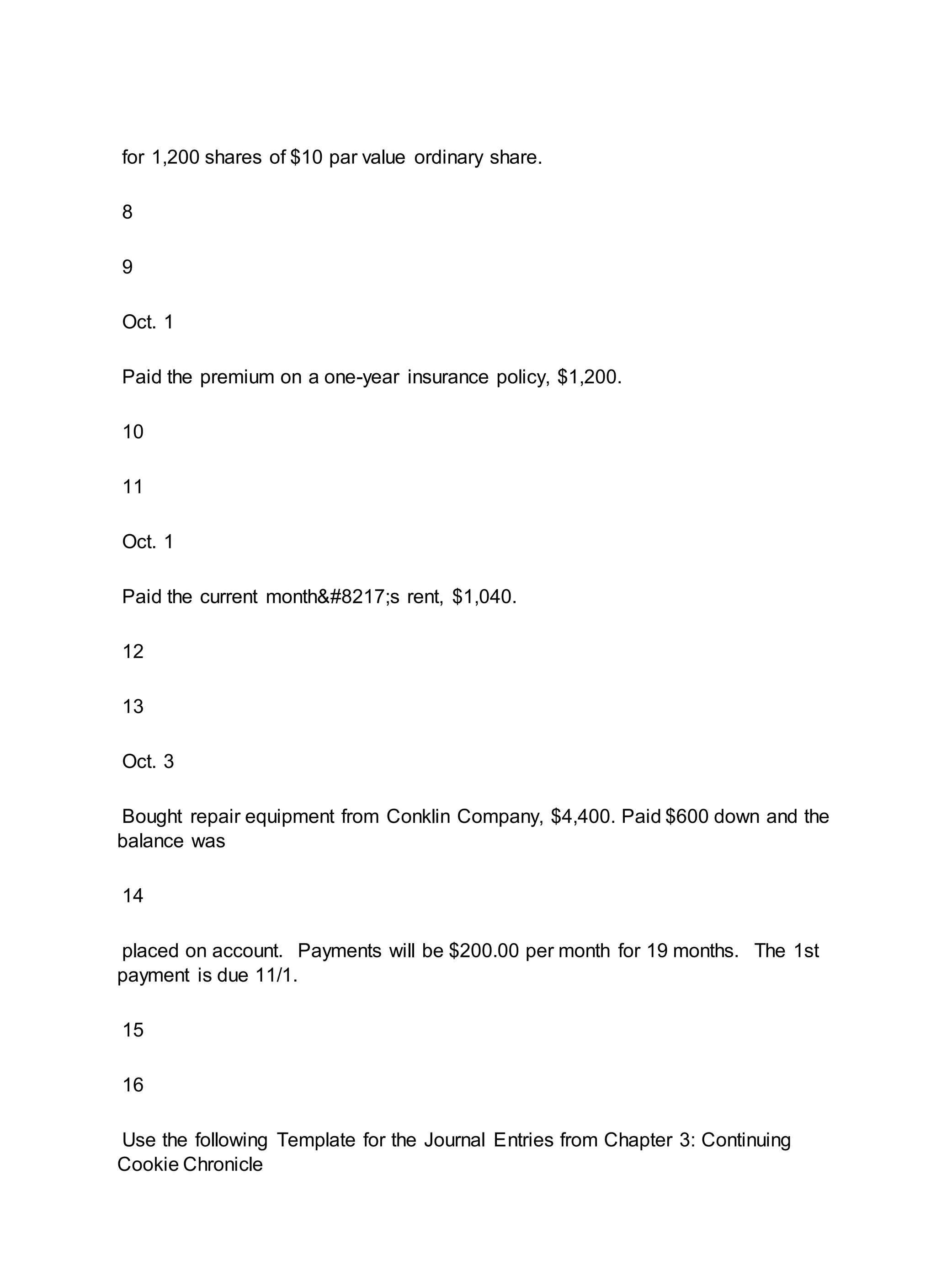 for 1,200 shares of $10 par value ordinary share.
8
9
Oct. 1
Paid the premium on a one-year insurance policy, $1,200.
10
11
Oct. 1
Paid the current month’s rent, $1,040.
12
13
Oct. 3
Bought repair equipment from Conklin Company, $4,400. Paid $600 down and the
balance was
14
placed on account. Payments will be $200.00 per month for 19 months. The 1st
payment is due 11/1.
15
16
Use the following Template for the Journal Entries from Chapter 3: Continuing
Cookie Chronicle
 