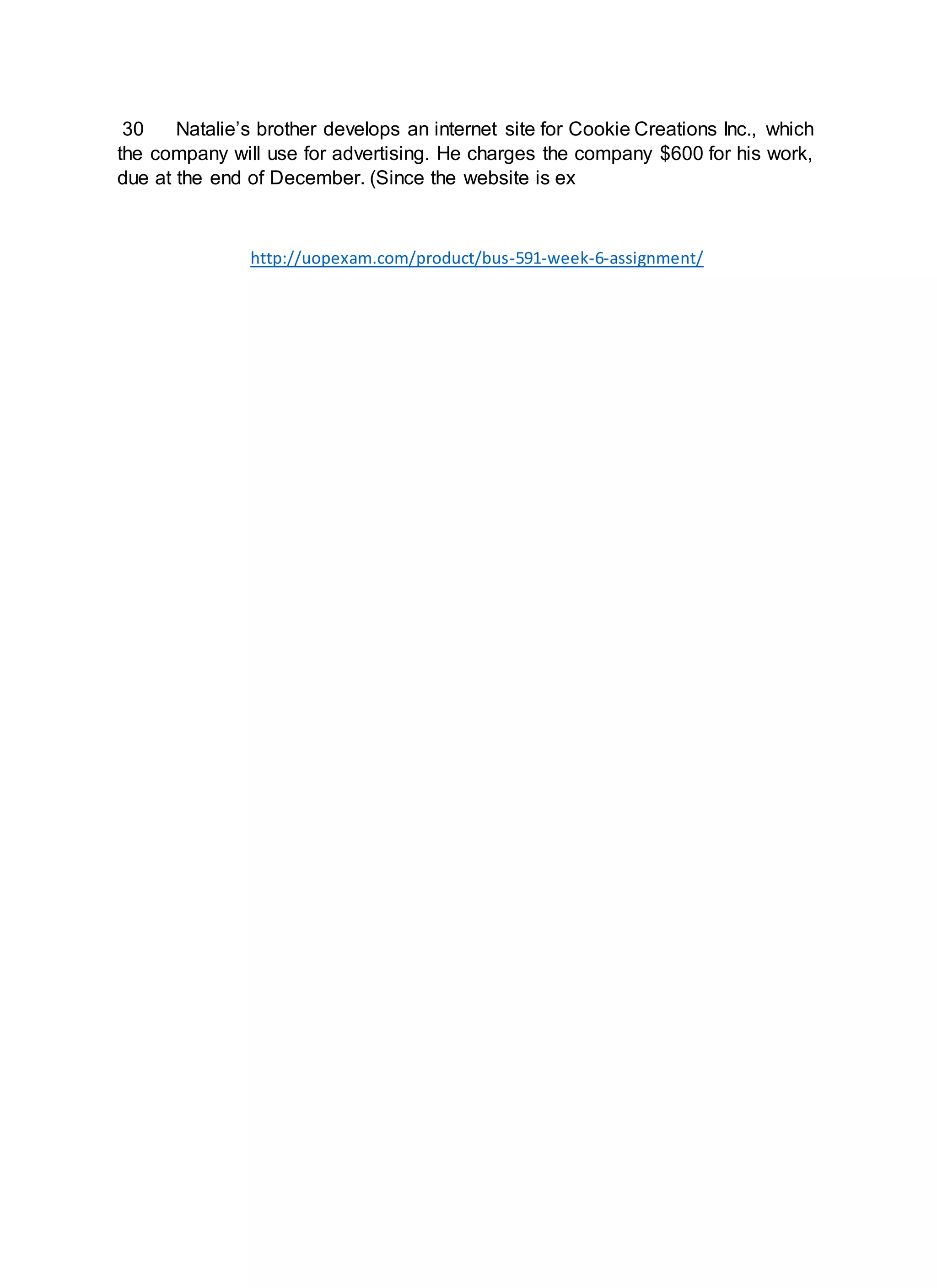 30 Natalie’s brother develops an internet site for Cookie Creations Inc., which
the company will use for advertising. He charges the company $600 for his work,
due at the end of December. (Since the website is ex
http://uopexam.com/product/bus-591-week-6-assignment/
 