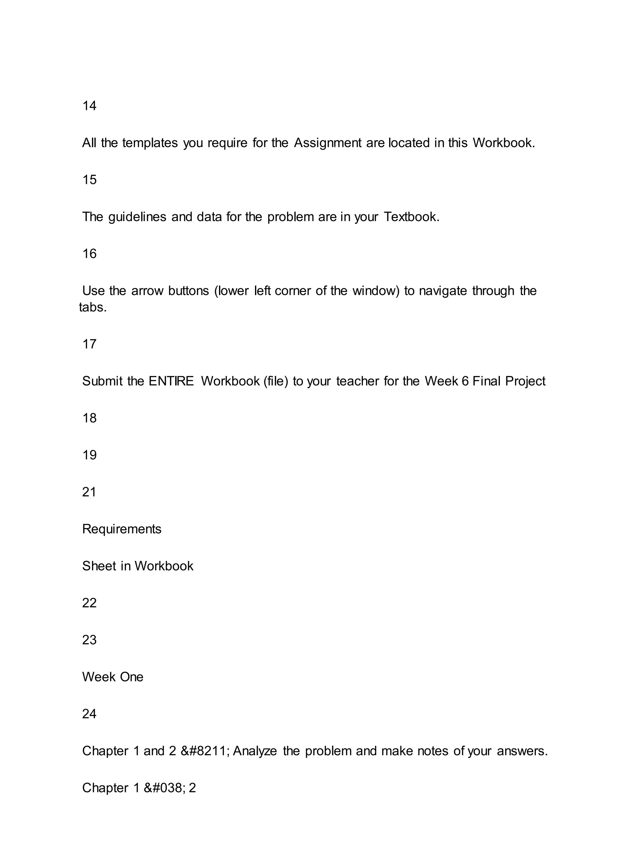 14
All the templates you require for the Assignment are located in this Workbook.
15
The guidelines and data for the problem are in your Textbook.
16
Use the arrow buttons (lower left corner of the window) to navigate through the
tabs.
17
Submit the ENTIRE Workbook (file) to your teacher for the Week 6 Final Project
18
19
21
Requirements
Sheet in Workbook
22
23
Week One
24
Chapter 1 and 2 – Analyze the problem and make notes of your answers.
Chapter 1 & 2
 
