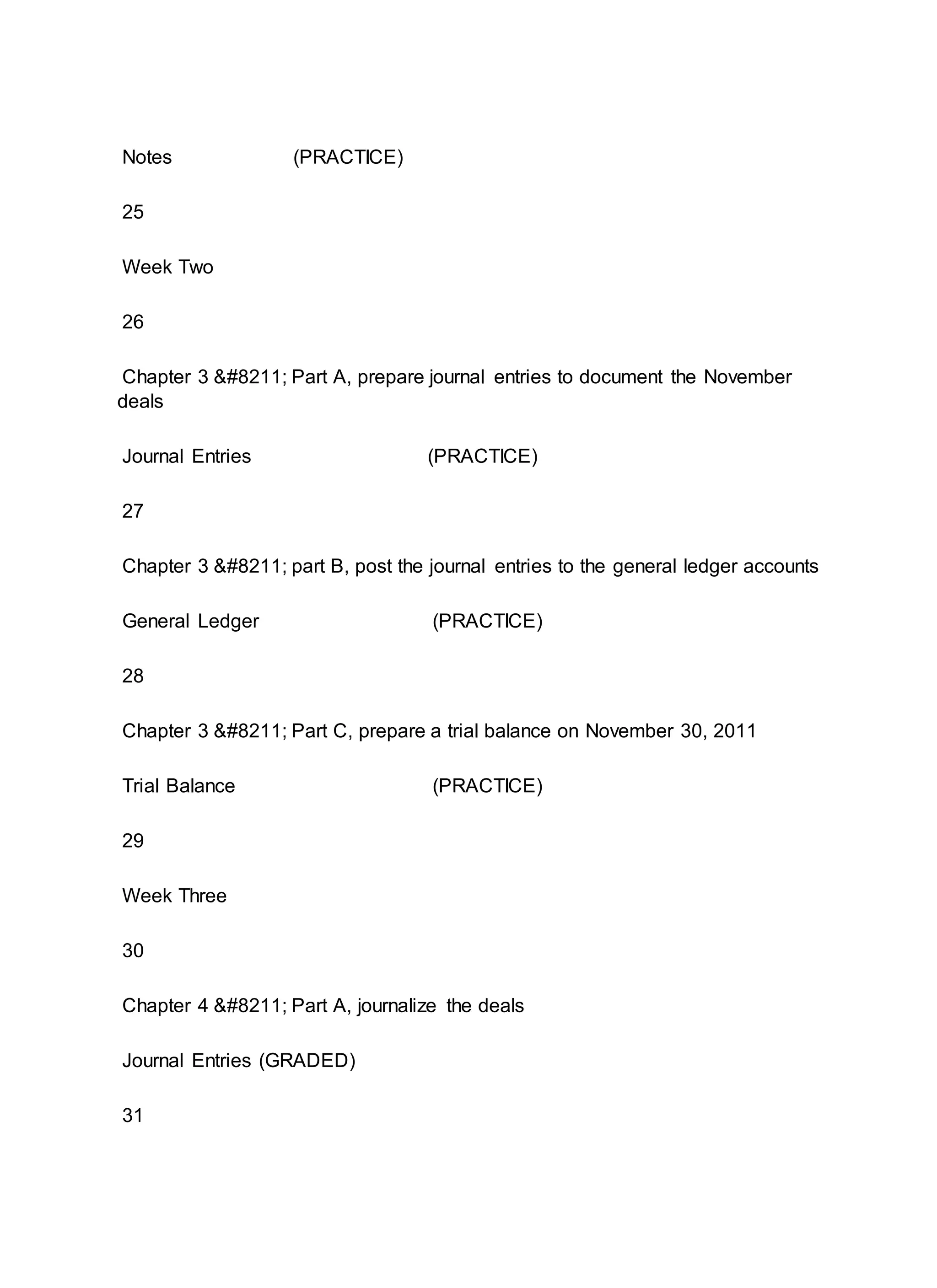 Notes (PRACTICE)
25
Week Two
26
Chapter 3 – Part A, prepare journal entries to document the November
deals
Journal Entries (PRACTICE)
27
Chapter 3 – part B, post the journal entries to the general ledger accounts
General Ledger (PRACTICE)
28
Chapter 3 – Part C, prepare a trial balance on November 30, 2011
Trial Balance (PRACTICE)
29
Week Three
30
Chapter 4 – Part A, journalize the deals
Journal Entries (GRADED)
31
 