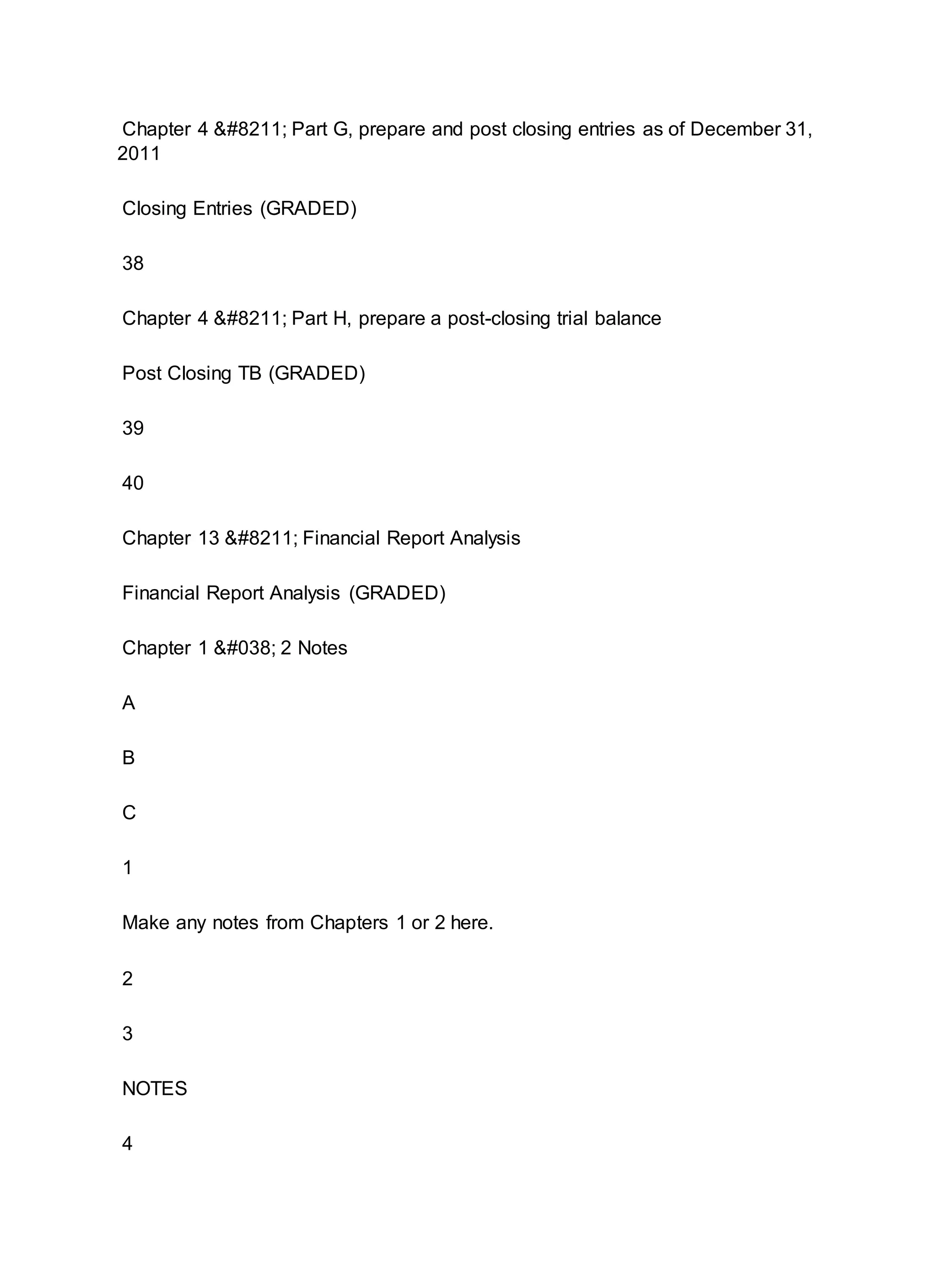 Chapter 4 – Part G, prepare and post closing entries as of December 31,
2011
Closing Entries (GRADED)
38
Chapter 4 – Part H, prepare a post-closing trial balance
Post Closing TB (GRADED)
39
40
Chapter 13 – Financial Report Analysis
Financial Report Analysis (GRADED)
Chapter 1 & 2 Notes
A
B
C
1
Make any notes from Chapters 1 or 2 here.
2
3
NOTES
4
 