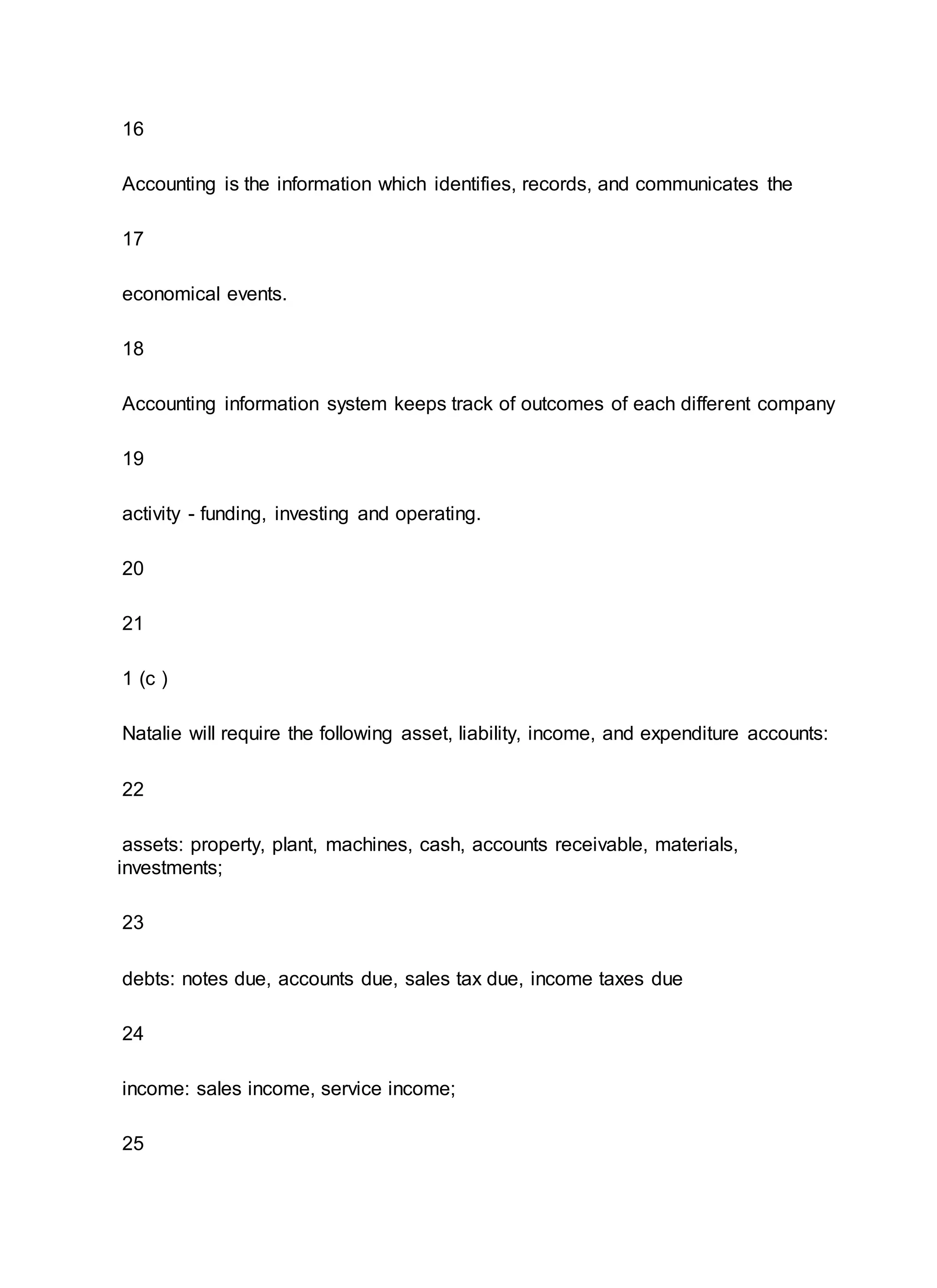 16
Accounting is the information which identifies, records, and communicates the
17
economical events.
18
Accounting information system keeps track of outcomes of each different company
19
activity - funding, investing and operating.
20
21
1 (c )
Natalie will require the following asset, liability, income, and expenditure accounts:
22
assets: property, plant, machines, cash, accounts receivable, materials,
investments;
23
debts: notes due, accounts due, sales tax due, income taxes due
24
income: sales income, service income;
25
 