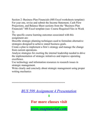 Section 2: Business Plan Financials (MS Excel worksheets template)
For year one, revise and submit the Income Statement, Cash Flow
Projections, and Balance Sheet sections from the “Business Plan
Financials” MS Excel template (see: Course Required Files in Week
1).
The specific course learning outcomes associated with this
assignment are:
Describe strategic planning techniques used to formulate alternative
strategies designed to achieve stated business goals.
Create a plan to implement a firm’s strategy and manage the change
from current operations.
Analyze strategies for exerting the internal leadership needed to drive
the implementation of strategic initiatives and improve operating
excellence.
Use technology and information resources to research issues in
strategic management.
Write clearly and concisely about strategic management using proper
writing mechanics
***********************************************************
BUS 599 Assignment 4 Presentation
For more classes visit
www.snaptutorial.com
 