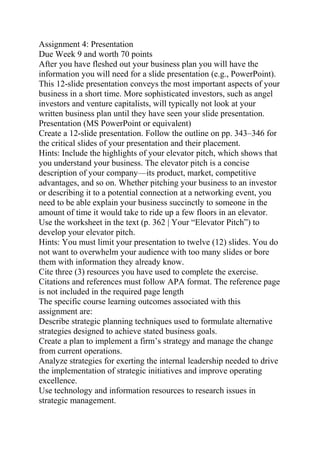Assignment 4: Presentation
Due Week 9 and worth 70 points
After you have fleshed out your business plan you will have the
information you will need for a slide presentation (e.g., PowerPoint).
This 12-slide presentation conveys the most important aspects of your
business in a short time. More sophisticated investors, such as angel
investors and venture capitalists, will typically not look at your
written business plan until they have seen your slide presentation.
Presentation (MS PowerPoint or equivalent)
Create a 12-slide presentation. Follow the outline on pp. 343–346 for
the critical slides of your presentation and their placement.
Hints: Include the highlights of your elevator pitch, which shows that
you understand your business. The elevator pitch is a concise
description of your company—its product, market, competitive
advantages, and so on. Whether pitching your business to an investor
or describing it to a potential connection at a networking event, you
need to be able explain your business succinctly to someone in the
amount of time it would take to ride up a few floors in an elevator.
Use the worksheet in the text (p. 362 | Your “Elevator Pitch”) to
develop your elevator pitch.
Hints: You must limit your presentation to twelve (12) slides. You do
not want to overwhelm your audience with too many slides or bore
them with information they already know.
Cite three (3) resources you have used to complete the exercise.
Citations and references must follow APA format. The reference page
is not included in the required page length
The specific course learning outcomes associated with this
assignment are:
Describe strategic planning techniques used to formulate alternative
strategies designed to achieve stated business goals.
Create a plan to implement a firm’s strategy and manage the change
from current operations.
Analyze strategies for exerting the internal leadership needed to drive
the implementation of strategic initiatives and improve operating
excellence.
Use technology and information resources to research issues in
strategic management.
 