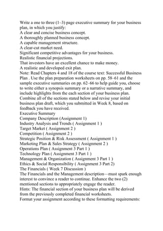 Write a one to three (1–3) page executive summary for your business
plan, in which you justify:
A clear and concise business concept.
A thoroughly planned business concept.
A capable management structure.
A clear-cut market need.
Significant competitive advantages for your business.
Realistic financial projections.
That investors have an excellent chance to make money.
A realistic and developed exit plan.
Note: Read Chapters 4 and 18 of the course text: Successful Business
Plan . Use the plan preparation worksheets on pp. 58–61 and the
sample executive summaries on pp. 62–66 to help guide you, choose
to write either a synopsis summary or a narrative summary, and
include highlights from the each section of your business plan.
Combine all of the sections stated below and revise your initial
business plan draft, which you submitted in Week 8, based on
feedback you have received.
Executive Summary
Company Description (Assignment 1)
Industry Analysis and Trends ( Assignment 1 )
Target Market ( Assignment 2 )
Competition ( Assignment 2 )
Strategic Position & Risk Assessment ( Assignment 1 )
Marketing Plan & Sales Strategy ( Assignment 2 )
Operations Plan ( Assignment 3 Part 1 )
Technology Plan ( Assignment 3 Part 1 )
Management & Organization ( Assignment 3 Part 1 )
Ethics & Social Responsibility ( Assignment 3 Part 2)
The Financials ( Week 7 Discussion )
The Financials and the Management description—must spark enough
interest to convince a reader to continue. Enhance the two (2)
mentioned sections to appropriately engage the reader.
Hints: The financial section of your business plan will be derived
from the previously completed financial worksheets.
Format your assignment according to these formatting requirements:
 