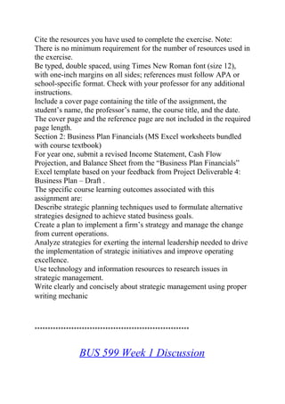 Cite the resources you have used to complete the exercise. Note:
There is no minimum requirement for the number of resources used in
the exercise.
Be typed, double spaced, using Times New Roman font (size 12),
with one-inch margins on all sides; references must follow APA or
school-specific format. Check with your professor for any additional
instructions.
Include a cover page containing the title of the assignment, the
student’s name, the professor’s name, the course title, and the date.
The cover page and the reference page are not included in the required
page length.
Section 2: Business Plan Financials (MS Excel worksheets bundled
with course textbook)
For year one, submit a revised Income Statement, Cash Flow
Projection, and Balance Sheet from the “Business Plan Financials”
Excel template based on your feedback from Project Deliverable 4:
Business Plan – Draft .
The specific course learning outcomes associated with this
assignment are:
Describe strategic planning techniques used to formulate alternative
strategies designed to achieve stated business goals.
Create a plan to implement a firm’s strategy and manage the change
from current operations.
Analyze strategies for exerting the internal leadership needed to drive
the implementation of strategic initiatives and improve operating
excellence.
Use technology and information resources to research issues in
strategic management.
Write clearly and concisely about strategic management using proper
writing mechanic
***********************************************************
BUS 599 Week 1 Discussion
 