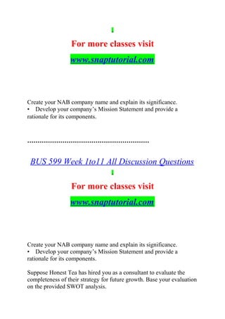 For more classes visit
www.snaptutorial.com
Create your NAB company name and explain its significance.
• Develop your company’s Mission Statement and provide a
rationale for its components.
***********************************************************
BUS 599 Week 1to11 All Discussion Questions
For more classes visit
www.snaptutorial.com
Create your NAB company name and explain its significance.
• Develop your company’s Mission Statement and provide a
rationale for its components.
Suppose Honest Tea has hired you as a consultant to evaluate the
completeness of their strategy for future growth. Base your evaluation
on the provided SWOT analysis.
 