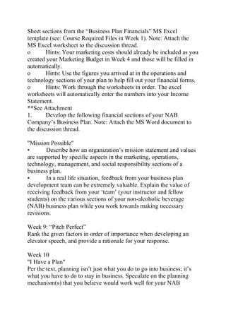 Sheet sections from the “Business Plan Financials” MS Excel
template (see: Course Required Files in Week 1). Note: Attach the
MS Excel worksheet to the discussion thread.
o Hints: Your marketing costs should already be included as you
created your Marketing Budget in Week 4 and those will be filled in
automatically.
o Hints: Use the figures you arrived at in the operations and
technology sections of your plan to help fill out your financial forms.
o Hints: Work through the worksheets in order. The excel
worksheets will automatically enter the numbers into your Income
Statement.
**See Attachment
1. Develop the following financial sections of your NAB
Company’s Business Plan. Note: Attach the MS Word document to
the discussion thread.
"Mission Possible"
• Describe how an organization’s mission statement and values
are supported by specific aspects in the marketing, operations,
technology, management, and social responsibility sections of a
business plan.
• In a real life situation, feedback from your business plan
development team can be extremely valuable. Explain the value of
receiving feedback from your ‘team’ (your instructor and fellow
students) on the various sections of your non-alcoholic beverage
(NAB) business plan while you work towards making necessary
revisions.
Week 9: “Pitch Perfect”
Rank the given factors in order of importance when developing an
elevator speech, and provide a rationale for your response.
Week 10
"I Have a Plan"
Per the text, planning isn’t just what you do to go into business; it’s
what you have to do to stay in business. Speculate on the planning
mechanism(s) that you believe would work well for your NAB
 