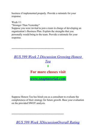 business if implemented properly. Provide a rationale for your
response.
Week 11:
"Stronger Than Yesterday"
Suppose you were invited to join a team in charge of developing an
organization’s Business Plan. Explain the strengths that you
personally would bring to the team. Provide a rationale for your
response.
***********************************************************
BUS 599 Week 2 Discussion Growing Honest
Tea
For more classes visit
www.snaptutorial.com
Suppose Honest Tea has hired you as a consultant to evaluate the
completeness of their strategy for future growth. Base your evaluation
on the provided SWOT analysis.
***********************************************************
BUS 599 Week 3DiscussionOverall Rating
 