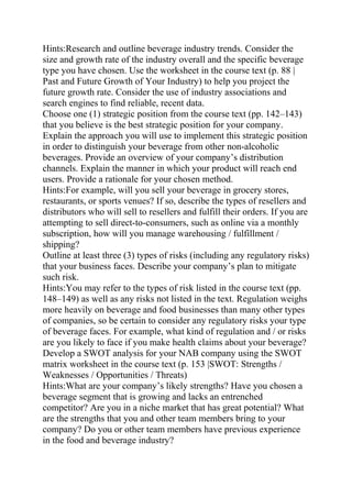 Hints:Research and outline beverage industry trends. Consider the
size and growth rate of the industry overall and the specific beverage
type you have chosen. Use the worksheet in the course text (p. 88 |
Past and Future Growth of Your Industry) to help you project the
future growth rate. Consider the use of industry associations and
search engines to find reliable, recent data.
Choose one (1) strategic position from the course text (pp. 142–143)
that you believe is the best strategic position for your company.
Explain the approach you will use to implement this strategic position
in order to distinguish your beverage from other non-alcoholic
beverages. Provide an overview of your company’s distribution
channels. Explain the manner in which your product will reach end
users. Provide a rationale for your chosen method.
Hints:For example, will you sell your beverage in grocery stores,
restaurants, or sports venues? If so, describe the types of resellers and
distributors who will sell to resellers and fulfill their orders. If you are
attempting to sell direct-to-consumers, such as online via a monthly
subscription, how will you manage warehousing / fulfillment /
shipping?
Outline at least three (3) types of risks (including any regulatory risks)
that your business faces. Describe your company’s plan to mitigate
such risk.
Hints:You may refer to the types of risk listed in the course text (pp.
148–149) as well as any risks not listed in the text. Regulation weighs
more heavily on beverage and food businesses than many other types
of companies, so be certain to consider any regulatory risks your type
of beverage faces. For example, what kind of regulation and / or risks
are you likely to face if you make health claims about your beverage?
Develop a SWOT analysis for your NAB company using the SWOT
matrix worksheet in the course text (p. 153 |SWOT: Strengths /
Weaknesses / Opportunities / Threats)
Hints:What are your company’s likely strengths? Have you chosen a
beverage segment that is growing and lacks an entrenched
competitor? Are you in a niche market that has great potential? What
are the strengths that you and other team members bring to your
company? Do you or other team members have previous experience
in the food and beverage industry?
 