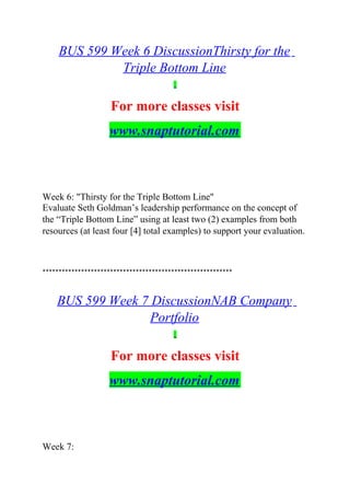 BUS 599 Week 6 DiscussionThirsty for the
Triple Bottom Line
For more classes visit
www.snaptutorial.com
Week 6: "Thirsty for the Triple Bottom Line"
Evaluate Seth Goldman’s leadership performance on the concept of
the “Triple Bottom Line” using at least two (2) examples from both
resources (at least four [4] total examples) to support your evaluation.
***********************************************************
BUS 599 Week 7 DiscussionNAB Company
Portfolio
For more classes visit
www.snaptutorial.com
Week 7:
 