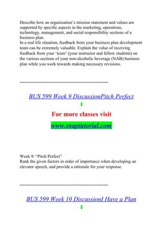 Describe how an organization’s mission statement and values are
supported by specific aspects in the marketing, operations,
technology, management, and social responsibility sections of a
business plan.
In a real life situation, feedback from your business plan development
team can be extremely valuable. Explain the value of receiving
feedback from your ‘team’ (your instructor and fellow students) on
the various sections of your non-alcoholic beverage (NAB) business
plan while you work towards making necessary revisions.
***********************************************************
BUS 599 Week 9 DiscussionPitch Perfect
For more classes visit
www.snaptutorial.com
Week 9: “Pitch Perfect”
Rank the given factors in order of importance when developing an
elevator speech, and provide a rationale for your response.
***********************************************************
BUS 599 Week 10 DiscussionI Have a Plan
 