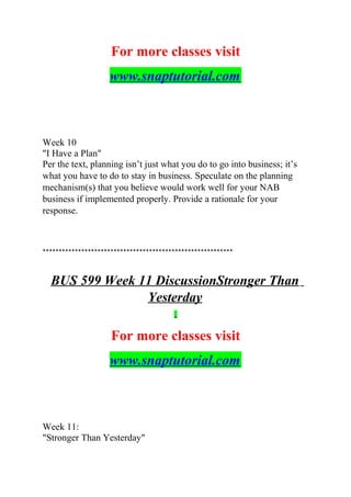 For more classes visit
www.snaptutorial.com
Week 10
"I Have a Plan"
Per the text, planning isn’t just what you do to go into business; it’s
what you have to do to stay in business. Speculate on the planning
mechanism(s) that you believe would work well for your NAB
business if implemented properly. Provide a rationale for your
response.
***********************************************************
BUS 599 Week 11 DiscussionStronger Than
Yesterday
For more classes visit
www.snaptutorial.com
Week 11:
"Stronger Than Yesterday"
 