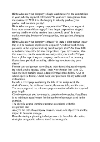 Hints:What are your company’s likely weaknesses? Is the competition
in your industry segment entrenched? Is your own management team
inexperienced? Will it be challenging to actually produce your
product and maintain quality?
Hints:What are your company’s opportunities? Does your segment
have more demand than supply? Have larger corporations stopped
serving smaller or niche markets that you could enter? Is a new
market emerging because of demographics, immigration, changing
tastes?
Hints:What are your company’s threats? Is there a clear market leader
that will be hard and expensive to displace? Are downward-pricing
pressures in the segment making profit margins slim? Are there little
or no barriers-to-entry for new competitors; if you have a novel idea
that succeeds, can the competition easily enter your market? If you
have a global aspect to your company, do factors such as currency
fluctuations, political instability, offshoring or outsourcing pose
threats?
Format your assignment according to these formatting requirements:
Be typed, double spaced, using Times New Roman font (size 12),
with one-inch margins on all sides; references must follow APA or
school-specific format. Check with your professor for any additional
instructions.
Include a cover page containing the title of the assignment, the
student’s name, the professor’s name, the course title, and the date.
The cover page and the reference page are not included in the required
page length.
Cite the resources you have used to complete the exercise.Note:There
is no minimum requirement for the number of resources used in the
exercise.
The specific course learning outcomes associated with this
assignment are:
Analyze the role of a company mission, vision, and objectives and the
impact to business strategy.
Describe strategic planning techniques used to formulate alternative
strategies designed to achieve stated business goals.
 