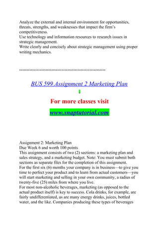 Analyze the external and internal environment for opportunities,
threats, strengths, and weaknesses that impact the firm’s
competitiveness.
Use technology and information resources to research issues in
strategic management.
Write clearly and concisely about strategic management using proper
writing mechanics.
***********************************************************
BUS 599 Assignment 2 Marketing Plan
For more classes visit
www.snaptutorial.com
Assignment 2: Marketing Plan
Due Week 6 and worth 100 points
This assignment consists of two (2) sections: a marketing plan and
sales strategy, and a marketing budget. Note: You must submit both
sections as separate files for the completion of this assignment.
For the first six (6) months your company is in business—to give you
time to perfect your product and to learn from actual customers—you
will start marketing and selling in your own community, a radius of
twenty-five (25) miles from where you live.
For most non-alcoholic beverages, marketing (as opposed to the
actual product itself) is key to success. Cola drinks, for example, are
fairly undifferentiated, as are many energy drinks, juices, bottled
water, and the like. Companies producing these types of beverages
 