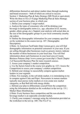 differentiate themselves and attract market share through marketing
and brand awareness—both of which are critical to success.
Section 1: Marketing Plan & Sales Strategy (MS Word or equivalent)
Write the three to five (3-5) page Marketing Plan & Sales Strategy
section of your business plan, in which you:
1. Define your company’s target market.
a. Analyze the types of consumers who will be drinking your
beverage in demographic terms (i.e., age, education level, income,
gender, ethnic group, etc.). Support your analysis with actual data on
the size of the demographic groups in your local community (nearby
zip codes).
b. Outline the demographic information for your company specified
on the worksheet in the course text (p. 107 | Demographic
Description).
§ Hints: At American FactFinder (http://census.gov), you will find
demographic information on potential consumers in your area. If you
are selling through other businesses (such as grocery stores), indicate
the number of those businesses in your local area. You will find
information about such businesses in your local area at County
Business Patterns (http://www.census.gov/econ/cbp/). Check Chapter
2 of Successful Business Plan for more research sources.
2. Assess your company’s market competition.
a. Use the factors listed in the course text graphic (p. 123 | Assess the
Competition) to assess your company’s market competition.
b. Defend your strategy to successfully compete against market
leaders in your segment.
§ Hints: For example, in the soft drink market, it is intimidating to try
to compete against Coke and Pepsi. Newcomers in mature markets
typically must pursue niche markets or even create new market
categories, as Red Bull did with energy drinks.
c. Defend your plan to differentiate yourself from the competition
using the information detailed on the worksheet in the text (p. 131 |
Market Share Distribution).
§ Hints: Every business faces competition and the non-alcoholic
beverage market is an especially crowded market.
3. Clarify your company’s message using the information provided on
the worksheet in the text (p. 160 | The Five F’s).
 