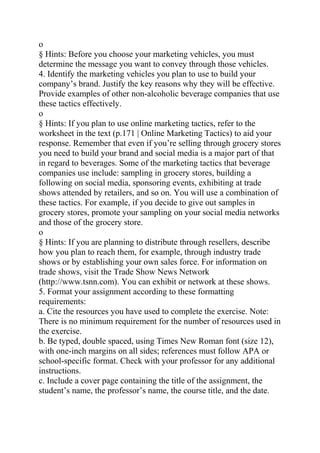 o
§ Hints: Before you choose your marketing vehicles, you must
determine the message you want to convey through those vehicles.
4. Identify the marketing vehicles you plan to use to build your
company’s brand. Justify the key reasons why they will be effective.
Provide examples of other non-alcoholic beverage companies that use
these tactics effectively.
o
§ Hints: If you plan to use online marketing tactics, refer to the
worksheet in the text (p.171 | Online Marketing Tactics) to aid your
response. Remember that even if you’re selling through grocery stores
you need to build your brand and social media is a major part of that
in regard to beverages. Some of the marketing tactics that beverage
companies use include: sampling in grocery stores, building a
following on social media, sponsoring events, exhibiting at trade
shows attended by retailers, and so on. You will use a combination of
these tactics. For example, if you decide to give out samples in
grocery stores, promote your sampling on your social media networks
and those of the grocery store.
o
§ Hints: If you are planning to distribute through resellers, describe
how you plan to reach them, for example, through industry trade
shows or by establishing your own sales force. For information on
trade shows, visit the Trade Show News Network
(http://www.tsnn.com). You can exhibit or network at these shows.
5. Format your assignment according to these formatting
requirements:
a. Cite the resources you have used to complete the exercise. Note:
There is no minimum requirement for the number of resources used in
the exercise.
b. Be typed, double spaced, using Times New Roman font (size 12),
with one-inch margins on all sides; references must follow APA or
school-specific format. Check with your professor for any additional
instructions.
c. Include a cover page containing the title of the assignment, the
student’s name, the professor’s name, the course title, and the date.
 