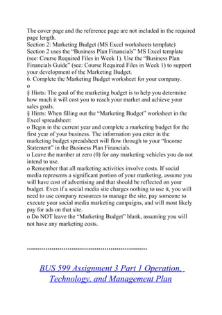 The cover page and the reference page are not included in the required
page length.
Section 2: Marketing Budget (MS Excel worksheets template)
Section 2 uses the “Business Plan Financials” MS Excel template
(see: Course Required Files in Week 1). Use the “Business Plan
Financials Guide” (see: Course Required Files in Week 1) to support
your development of the Marketing Budget.
6. Complete the Marketing Budget worksheet for your company.
o
§ Hints: The goal of the marketing budget is to help you determine
how much it will cost you to reach your market and achieve your
sales goals.
§ Hints: When filling out the “Marketing Budget” worksheet in the
Excel spreadsheet:
o Begin in the current year and complete a marketing budget for the
first year of your business. The information you enter in the
marketing budget spreadsheet will flow through to your “Income
Statement” in the Business Plan Financials.
o Leave the number at zero (0) for any marketing vehicles you do not
intend to use.
o Remember that all marketing activities involve costs. If social
media represents a significant portion of your marketing, assume you
will have cost of advertising and that should be reflected on your
budget. Even if a social media site charges nothing to use it, you will
need to use company resources to manage the site, pay someone to
execute your social media marketing campaigns, and will most likely
pay for ads on that site.
o Do NOT leave the “Marketing Budget” blank, assuming you will
not have any marketing costs.
***********************************************************
BUS 599 Assignment 3 Part 1 Operation,
Technology, and Management Plan
 