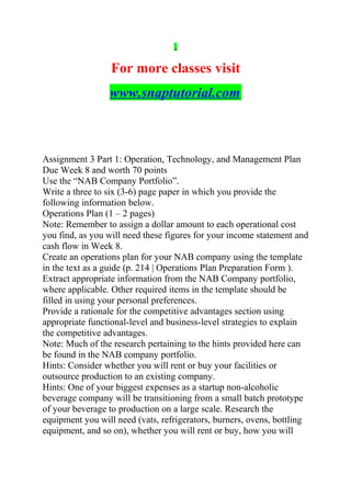 For more classes visit
www.snaptutorial.com
Assignment 3 Part 1: Operation, Technology, and Management Plan
Due Week 8 and worth 70 points
Use the “NAB Company Portfolio”.
Write a three to six (3-6) page paper in which you provide the
following information below.
Operations Plan (1 – 2 pages)
Note: Remember to assign a dollar amount to each operational cost
you find, as you will need these figures for your income statement and
cash flow in Week 8.
Create an operations plan for your NAB company using the template
in the text as a guide (p. 214 | Operations Plan Preparation Form ).
Extract appropriate information from the NAB Company portfolio,
where applicable. Other required items in the template should be
filled in using your personal preferences.
Provide a rationale for the competitive advantages section using
appropriate functional-level and business-level strategies to explain
the competitive advantages.
Note: Much of the research pertaining to the hints provided here can
be found in the NAB company portfolio.
Hints: Consider whether you will rent or buy your facilities or
outsource production to an existing company.
Hints: One of your biggest expenses as a startup non-alcoholic
beverage company will be transitioning from a small batch prototype
of your beverage to production on a large scale. Research the
equipment you will need (vats, refrigerators, burners, ovens, bottling
equipment, and so on), whether you will rent or buy, how you will
 