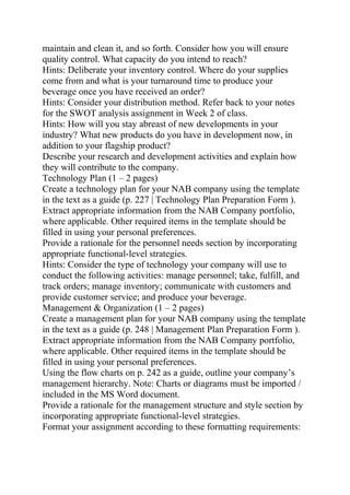 maintain and clean it, and so forth. Consider how you will ensure
quality control. What capacity do you intend to reach?
Hints: Deliberate your inventory control. Where do your supplies
come from and what is your turnaround time to produce your
beverage once you have received an order?
Hints: Consider your distribution method. Refer back to your notes
for the SWOT analysis assignment in Week 2 of class.
Hints: How will you stay abreast of new developments in your
industry? What new products do you have in development now, in
addition to your flagship product?
Describe your research and development activities and explain how
they will contribute to the company.
Technology Plan (1 – 2 pages)
Create a technology plan for your NAB company using the template
in the text as a guide (p. 227 | Technology Plan Preparation Form ).
Extract appropriate information from the NAB Company portfolio,
where applicable. Other required items in the template should be
filled in using your personal preferences.
Provide a rationale for the personnel needs section by incorporating
appropriate functional-level strategies.
Hints: Consider the type of technology your company will use to
conduct the following activities: manage personnel; take, fulfill, and
track orders; manage inventory; communicate with customers and
provide customer service; and produce your beverage.
Management & Organization (1 – 2 pages)
Create a management plan for your NAB company using the template
in the text as a guide (p. 248 | Management Plan Preparation Form ).
Extract appropriate information from the NAB Company portfolio,
where applicable. Other required items in the template should be
filled in using your personal preferences.
Using the flow charts on p. 242 as a guide, outline your company’s
management hierarchy. Note: Charts or diagrams must be imported /
included in the MS Word document.
Provide a rationale for the management structure and style section by
incorporating appropriate functional-level strategies.
Format your assignment according to these formatting requirements:
 