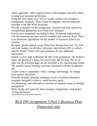 where applicable. Other required items in the template should be filled
in using your personal preferences.
Using the flow charts on p. 242 as a guide, outline your company’s
management hierarchy. Note: Charts or diagrams must be imported /
included in the MS Word document.
Provide a rationale for the management structure and style section by
incorporating appropriate functional-level strategies.
Format your assignment according to these formatting requirements:
Cite the resources you have used to complete this exercise. Note: There
is no minimum requirement for the number of resources used in the
exercise.
Be typed, double spaced, using Times New Roman font (size 12), with
one-inch margins on all sides; references must follow APA or school-
specific format. Check with your professor for any additional
instructions.
Include a cover page containing the title of the assignment, the student’s
name, the professor’s name, the course title, and the date. The cover
page and the reference page are not included in the required page length.
The specific course learning outcomes associated with this assignment
are:
Create a plan to implement a firm’s strategy and manage the change
from current operations.
Describe strategic planning techniques used to formulate alternative
strategies designed to achieve stated business goals.
Use technology and information resources to research issues in strategic
management.
Write clearly and concisely about strategic management using proper
writing mechanics.
************************
BUS 599 Assignment 3 Part 2 Business Plan
Financials only
 