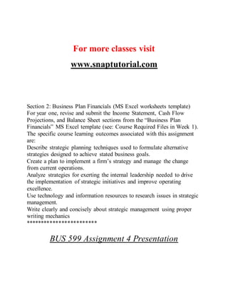 For more classes visit
www.snaptutorial.com
Section 2: Business Plan Financials (MS Excel worksheets template)
For year one, revise and submit the Income Statement, Cash Flow
Projections, and Balance Sheet sections from the “Business Plan
Financials” MS Excel template (see: Course Required Files in Week 1).
The specific course learning outcomes associated with this assignment
are:
Describe strategic planning techniques used to formulate alternative
strategies designed to achieve stated business goals.
Create a plan to implement a firm’s strategy and manage the change
from current operations.
Analyze strategies for exerting the internal leadership needed to drive
the implementation of strategic initiatives and improve operating
excellence.
Use technology and information resources to research issues in strategic
management.
Write clearly and concisely about strategic management using proper
writing mechanics
************************
BUS 599 Assignment 4 Presentation
 